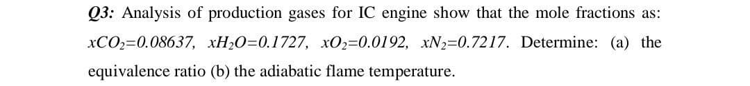 Q3: Analysis of production gases for IC engine show that the mole fractions as:
xCO₂=0.08637, xH₂O=0.1727, xO₂=0.0192, xN2=0.7217. Determine: (a) the
equivalence ratio (b) the adiabatic flame temperature.