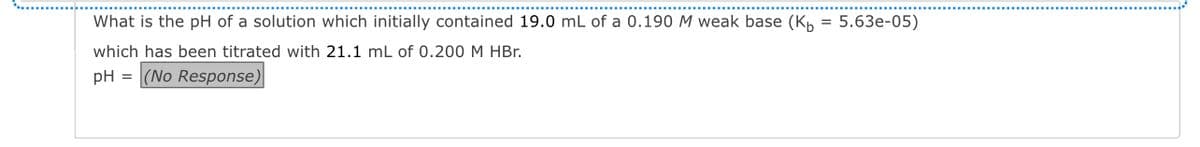 What is the pH of a solution which initially contained 19.0 mL of a 0.190 M weak base (K₁ = 5.63e-05)
which has been titrated with 21.1 mL of 0.200 M HBr.
pH = (No Response)