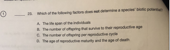 23.
Which of the following factors does not determine a species' biotic potential?
A. The life span of the individuals
B. The number of offspring that survive to their reproductive age
C. The number of offspring per reproductive cycle
D. The age of reproductive maturity and the age of death
