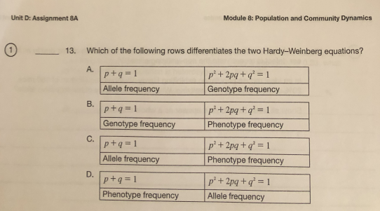 Unit D: Assignment 8A
Module 8: Population and Community Dynamics
13.
Which of the following rows differentiates the two Hardy-Weinberg equations?
А.
p+q = 1
Allele frequency
p*+ 2pq+q* = 1
Genotype frequency
p+q = 1
Genotype frequency
p* + 2pq+q* = 1
Phenotype frequency
C.
p+q=1
Allele frequency
p² + 2pq + q* = 1
Phenotype frequency
D.
p+q = 1
p² + 2pq +q° = 1
Phenotype frequency
Allele frequency
B.
