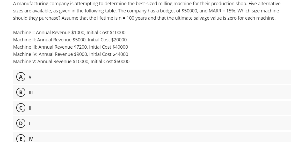 A manufacturing company is attempting to determine the best-sized milling machine for their production shop. Five alternative
sizes are available, as given in the following table. The company has a budget of $50000, and MARR = 15%. Which size machine
should they purchase? Assume that the lifetime is n = 100 years and that the ultimate salvage value is zero for each machine.
Machine I: Annual Revenue $1000, Initial Cost $10000
Machine Il: Annual Revenue $5000, Initial Cost $20000
Machine IlI: Annual Revenue $7200, Initial Cost $40000
Machine IV: Annual Revenue $9000, Initial Cost $44000
Machine V: Annual Revenue $10000, Initial Cost $60000
А
V
B
II
II
D
IV

