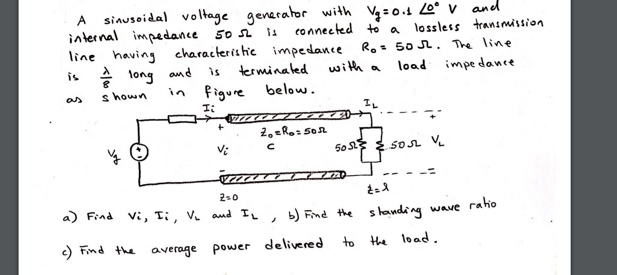 sinusoidal voltage
internal impedance 50 2
generator with Vg =0.1 0° v and
connected to a
A
is
lossless transmission
Ro= 50 2. The line
with a
line having
characteristic impedance
is
long amd
terminated
load
impedance
is
figure
below.
s hown
in
as
エ、
Iレ
+
2.=Ro= 5052
Vi
50 S E5OSL VL
2=0
a) Find Vi, Ti, V and IL
b) Find the standing wave ratio
ノ
c) Find the average power
delivered
to
the load.
