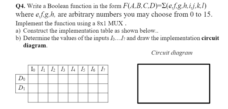 Q4. Write a Boolean function in the form F(A,B,C,D)=E(e,f.g,h,i,j,k,l)
where e,f,g,h, are arbitrary numbers you may choose from 0 to 15.
Implement the function using a 8x1 MUX .
a) Construct the implementation table as shown below..
b) Determine the values of the inputs Io...Ih and draw the implementation circuit
diagram.
Circuit diagram
Io I1 2| I3 I4| Is | I6 | I
Do
D1
