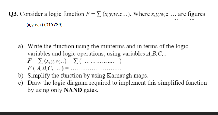 Q3. Consider a logic function F =[ (x,y,w,z...). Where x,y,w,z ... are figures
(х,у,w,2) (015789)
a) Write the function using the minterms and in terms of the logic
variables and logic operations, using variables A,B,C,..
F-Σ (y w, . . ) - Σ (
F( A,B,C, ... ) =
b) Simplify the function by using Karnaugh maps.
c) Draw the logic diagram required to implement this simplified function
by using only NAND gates.
