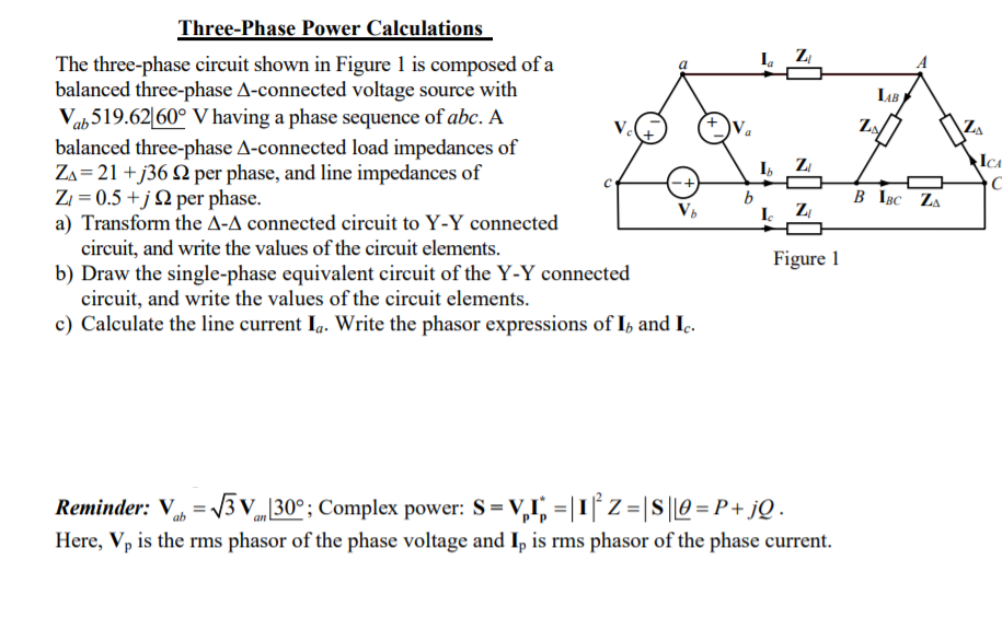 Three-Phase Power Calculations
I ZI
The three-phase circuit shown in Figure 1 is composed of a
balanced three-phase A-connected voltage source with
Vab519.62|60° V having a phase sequence of abc. A
balanced three-phase A-connected load impedances of
Za= 21 +j36 Q per phase, and line impedances of
Zi = 0.5 +jQ per phase.
a) Transform the A-A connected circuit to Y-Y connected
circuit, and write the values of the circuit elements.
b) Draw the single-phase equivalent circuit of the Y-Y connected
circuit, and write the values of the circuit elements.
c) Calculate the line current Ia. Write the phasor expressions of I, and Ic.
A
LAB
I,
ZI
ICA
B IBC ZA
I Z
Figure 1
Reminder: V = 3 v„ 30°; Complex power: S=V,1, =|1| Z = |S||0 = P + jQ .
Here, Vp is the rms phasor of the phase voltage and Ip is rms phasor of the phase current.
