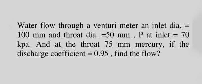 Water flow through a venturi meter an inlet dia. =
100 mm and throat dia. =50 mm , P at inlet = 70
kpa. And at the throat 75 mm mercury, if the
discharge coefficient = 0.95 , find the flow?
%3D
