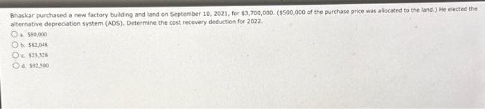 Bhaskar purchased a new factory building and land on September 10, 2021, for $3,700,000. ($500,000 of the purchase price was allocated to the land.) He elected the
alternative depreciation system (ADS). Determine the cost recovery deduction for 2022.
O $80,000
Ob. $82,048
O $21,328
Od $92,500
