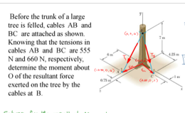 Before the trunk of a large
tree is felled, cables AB and
BC are attached as shown.
Knowing that the tensions in
cables AB and BC are 555
N and 660 N, respectively,
determine the moment about
O of the resultant force
exerted on the tree by the
cables at B.

