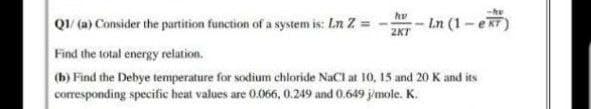 QI (a) Consider the partition function of a system is: Ln Z =
Ln (1-eRT)
Find the total energy relation.
(b) Find the Debye temperature for sodium chloride NaCl at 10, 15 and 20 K and its
corresponding specific heat values are 0.066, 0.249 and 0.649 j'mole. K.
