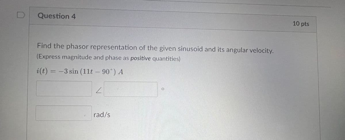 Question 4
Find the phasor representation of the given sinusoid and its angular velocity.
(Express magnitude and phase as positive quantities)
i(t) = -3 sin (11t - 90°) A
L
rad/s
10 pts
