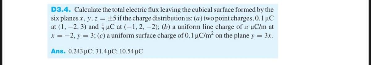 D3.4. Calculate the total electric flux leaving the cubical surface formed by the
six planes x, y, z = ±5 if the charge distribution is: (a) two point charges, 0.1 μC
at (1, -2, 3) and µC at (-1, 2, -2); (b) a uniform line charge of л µС/m at
x = -2, y = 3; (c) a uniform surface charge of 0.1 µC/m² on the plane y = 3x.
Ans. 0.243 μC; 31.4 μC; 10.54 μC