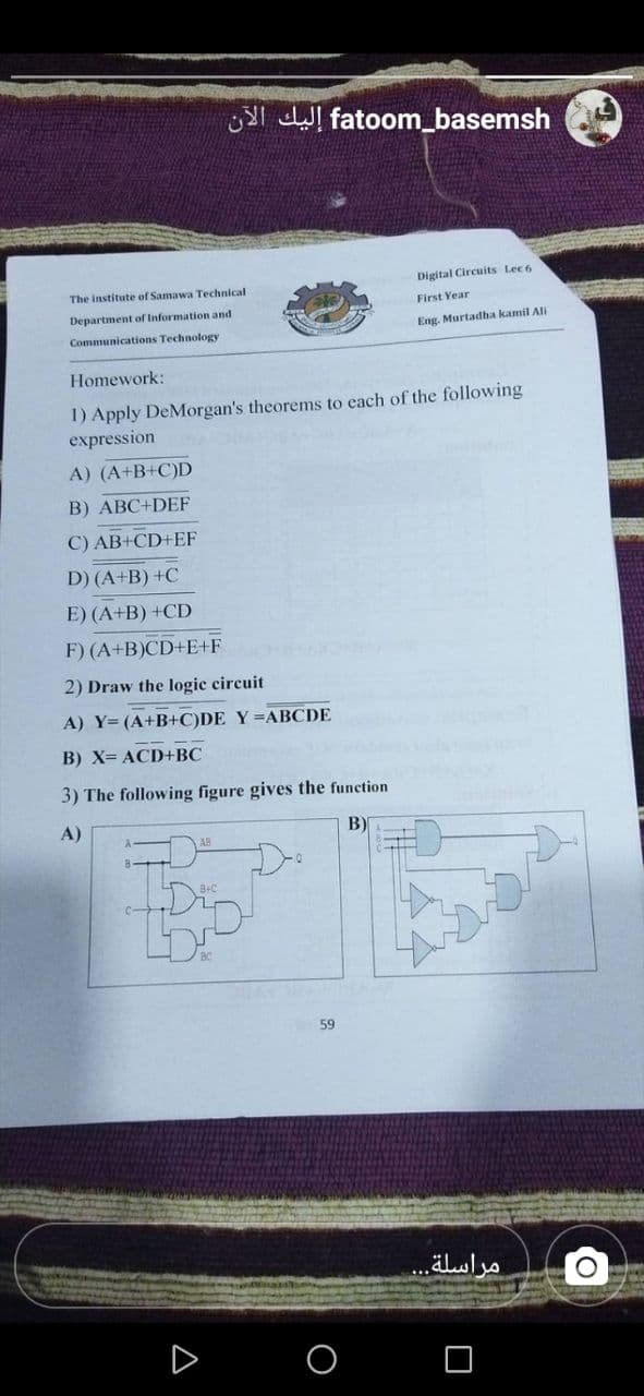 Yl dWl fatoom_basemsh
Digital Circuits Lec 6
The institute of Samawa Technical
First Year
Department
Information and
Eng. Murtadha kamil Ali
Communications Technology
Homework:
1) Apply DeMorgan's theorems to each of the following
expression
A) (A+B+C)D
B) ABC+DEF
C) AB+CD+EF
D) (A+B) +C
E) (A+B) +CD
F) (A+B)CD+E+F
2) Draw the logic circuit
A) Y=(A+B+C)DE Y =ABCDE
B) X= ACD+BC
3) The following figure gives the function
A)
B)
LDS
59
...luln
D
