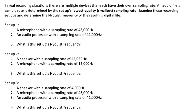 In real recording situations there are multiple devices that each have their own sampling rate. An audio file's
sample rate is determined by the set up's lowest quality (smallest) sampling rate. Examine these recording
set ups and determine the Nyquist frequency of the resulting digital file:
Set up 1:
1. A microphone with a sampling rate of 48,000HZ
2. An audio processor with a sampling rate of 41,000HZ
3. What is this set up's Nyquist Frequency:
Set up 2:
1. A speaker with a sampling rate of 46,050HZ
2. A microphone with a sampling rate of 12,000HZ
3. What is this set up's Nyquist Frequency:
Set up 3:
1. A speaker with a sampling rate of 4,000HZ
2. A microphone with a sampling rate of 48,000HZ
3. An audio processor with a sampling rate of 41,000HZ
4. What is this set up's Nyquist Frequency:

