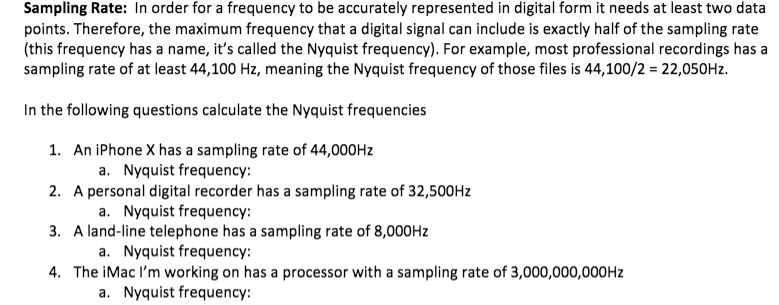 Sampling Rate: In order for a frequency to be accurately represented in digital form it needs at least two data
points. Therefore, the maximum frequency that a digital signal can include is exactly half of the sampling rate
(this frequency has a name, it's called the Nyquist frequency). For example, most professional recordings has a
sampling rate of at least 44,100 Hz, meaning the Nyquist frequency of those files is 44,100/2 = 22,050Hz.
In the following questions calculate the Nyquist frequencies
1. An iPhone X has a sampling rate of 44,000HZ
a. Nyquist frequency:
2. A personal digital recorder has a sampling rate of 32,500HZ
a. Nyquist frequency:
3. A land-line telephone has a sampling rate of 8,000HZ
a. Nyquist frequency:
4. The iMac l'm working on has a processor with a sampling rate of 3,000,000,000HZ
a. Nyquist frequency:
