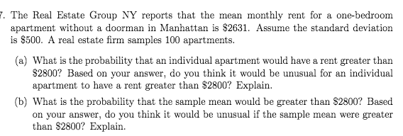 7. The Real Estate Group NY reports that the mean monthly rent for a one-bedroom
apartment without a doorman in Manhattan is $2631. Assume the standard deviation
is $500. A real estate firm samples 100 apartments.
(a) What is the probability that an individual apartment would have a rent greater than
$2800? Based on your answer, do you think it would be unusual for an individual
apartment to have a rent greater than $2800? Explain.
(b) What is the probability that the sample mean would be greater than $2800? Based
on your answer, do you think it would be unusual if the sample mean were greater
than $2800? Explain.
