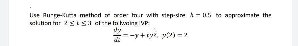 Use Runge-Kutta method of order four with step-size h = 0.5 to approximate the
solution for 2 <t< 3 of the follwoing IVP:
dy
1
= -y + tyž, y(2) = 2
dt
