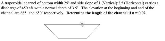 A trapezoidal channel of bottom width 25' and side slope of 1 (Vertical):2.5 (Horizontal) carries a
discharge of 450 cfs with a normal depth of 3.5'. The elevation at the beginning and end of the
channel are 685' and 650' respectively. Determine the length of the channel if n = 0.02.
