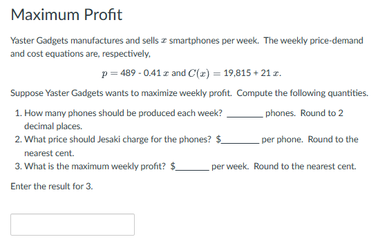 Maximum Profit
Yaster Gadgets manufactures and sells smartphones per week. The weekly price-demand
and cost equations are, respectively,
p = 489 -0.41 x and C(x) = 19,815 + 21 x.
Suppose Yaster Gadgets wants to maximize weekly profit. Compute the following quantities.
1. How many phones should be produced each week?
decimal places.
2. What price should Jesaki charge for the phones? $
nearest cent.
3. What is the maximum weekly profit? $
Enter the result for 3.
phones. Round to 2
per phone. Round to the
per week. Round to the nearest cent.