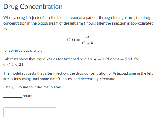 Drug Concentration
When a drug is injected into the bloodstream of a patient through the right arm, the drug
concentration in the bloodstream of the left arm & hours after the injection is approximated
by
at
C(t)
=
₤2 +b'
for some values a and b.
Lab tests show that those values for Artecoadipine are a = 0.31 and b = 5.91, for
0<t< 24.
The model suggests that after injection, the drug concentration of Artecoadipine in the left
arm is increasing until some time I hours, and decreasing afterward.
Find T. Round to 2 decimal places.
hours