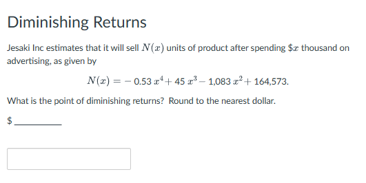 Diminishing Returns
Jesaki Inc estimates that it will sell N(x) units of product after spending $ thousand on
advertising, as given by
N(x) = 0.53x+45 x³- 1,083 x² + 164,573.
What is the point of diminishing returns? Round to the nearest dollar.
$