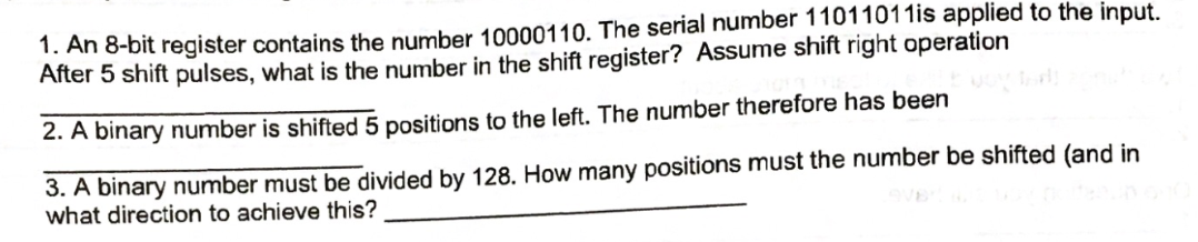 1. An 8-bit register contains the number 10000110. The serial number 11011011is applied to the input.
After 5 shift pulses, what is the number in the shift register? Assume shift right operation
2. A binary number is shifted 5 positions to the left. The number therefore has been
3. A binary number must be divided by 128. How many positions must the number be shifted (and in
what direction to achieve this?