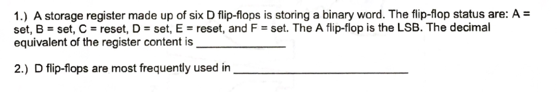 1.) A storage register made up of six D flip-flops is storing a binary word. The flip-flop status are: A =
set, B = set, C = reset, D = set, E = reset, and F = set. The A flip-flop is the LSB. The decimal
equivalent of the register content is
2.) D flip-flops are most frequently used in