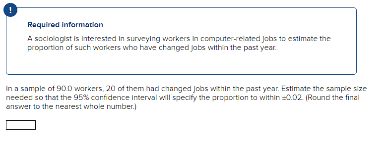 Required information
A sociologist is interested in surveying workers in computer-related jobs to estimate the
proportion of such workers who have changed jobs within the past year.
In a sample of 90.0 workers, 20 of them had changed jobs within the past year. Estimate the sample size
needed so that the 95% confidence interval will specify the proportion to within 10.02. (Round the final
answer to the nearest whole number.)