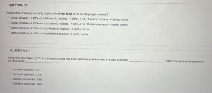 QUESTION 20
Which of the following correctly depicts the direct loop of the basal ganglia circuitry?
dorsal striatum-> GPI->subthalamic nucleus-> GPe-> VLo thalamic nucleus --> motor cortex
dorsal striatum -> GPe->subthalamic nucleus-> GPI-> VLothalamic nucleus --> motor cortex
Odorsal striatum-> GPe->VLo thalamic nucleus-> motor cortex
dorsal striatum-> GPI VLO thalamic nucleus-> motor cortex
QUESTION 21
Long-term potentiation (LTP) in the hippocampus has been particularly well-studied in axons called the
an area called
perforant pathway; CA1
Operforant pathway: CA3
Schaffer collaterals: CA1.
Schaffer collaterals: CA3
which synapse onto neurons in