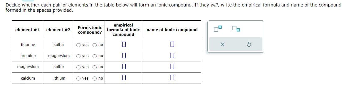 Decide whether each pair of elements in the table below will form an ionic compound. If they will, write the empirical formula and name of the compound
formed in the spaces provided.
element #1 element #2
fluorine
bromine
magnesium
calcium
sulfur
magnesium
sulfur
lithium.
Forms ionic
compound?
O yes O no
yes O no
O yes no
yes
no
empirical
formula of ionic
compound
7
0
name of ionic compound
0
0