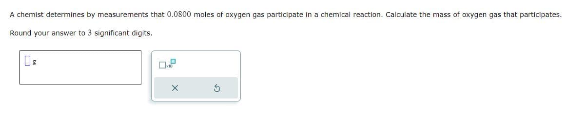 A chemist determines by measurements that 0.0800 moles of oxygen gas participate in a chemical reaction. Calculate the mass of oxygen gas that participates.
Round your answer to 3 significant digits.
g
0x10