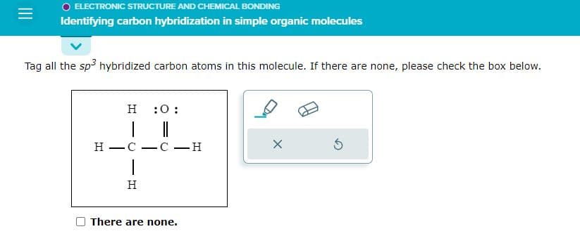 =
O ELECTRONIC STRUCTURE AND CHEMICAL BONDING
Identifying carbon hybridization in simple organic molecules
Tag all the sp³ hybridized carbon atoms in this molecule. If there are none, please check the box below.
H :0:
H-C -C-H
1
H
There are none.
X
5