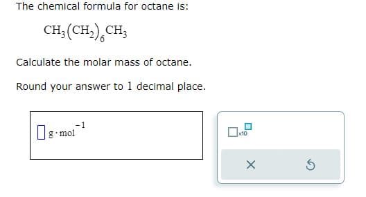 The chemical formula for octane is:
CH₂(CH₂) CH3
Calculate the molar mass of octane.
Round your answer to 1 decimal place.
-1
g-mol
x10
Ś