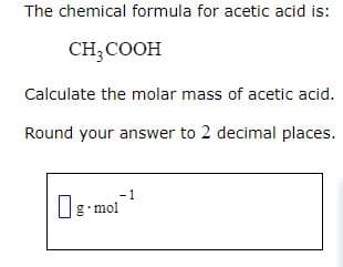 The chemical formula for acetic acid is:
CH3COOH
Calculate the molar mass of acetic acid.
Round your answer to 2 decimal places.
-1
Og mol