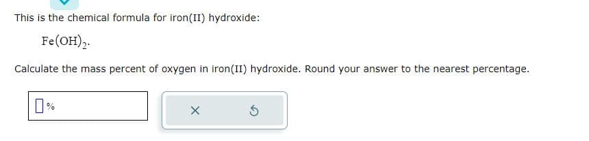 This is the chemical formula for iron(II) hydroxide:
Fe(OH)2.
Calculate the mass percent of oxygen in iron(II) hydroxide. Round your answer to the nearest percentage.
X
5