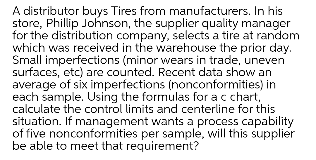 A distributor buys Tires from manufacturers. In his
store, Phillip Johnson, the supplier quality manager
for the distribution company, selects a tire at random
which was received in the warehouse the prior day.
Small imperfections (minor wears in trade, uneven
surfaces, etc) are counted. Recent data show an
average of six imperfections (nonconformities) in
each sample. Using the formulas for a c chart,
calculate the control limits and centerline for this
situation. If management wants a process capability
of five nonconformities per sample, will this supplier
be able to meet that requirement?
