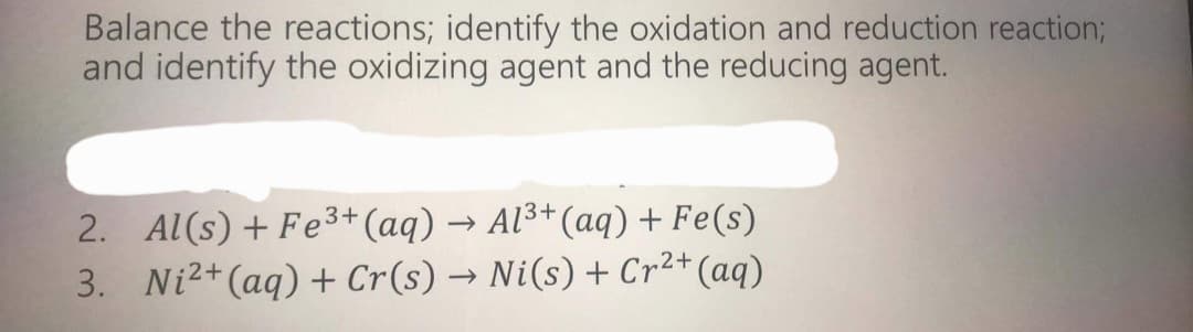 Balance the reactions; identify the oxidation and reduction reaction;B
and identify the oxidizing agent and the reducing agent.
2. Al(s) + Fe3+ (aq) → Al3+(aq) + Fe(s)
3. Ni2+(aq) + Cr(s) → Ni(s) + Cr²+(aq)
