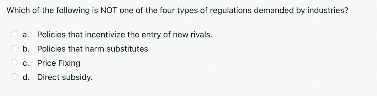Which of the following is NOT one of the four types of regulations demanded by industries?
а.
Policies that incentivize the entry of new rivals.
b. Policies that harm substitutes
с.
Price Fixing
d. Direct subsidy.
