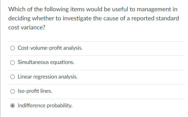 Which of the following items would be useful to management in
deciding whether to investigate the cause of a reported standard
cost variance?
O Cost-volume-profit analysis.
O Simultaneous equations.
O Linear regression analysis.
O Iso-profit lines.
Indifference probability.
