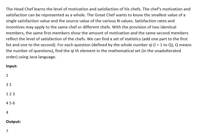 The Head Chef learns the level of motivation and satisfaction of his chefs. The chef's motivation and
satisfaction can be represented as a whole. The Great Chef wants to know the smallest value of a
single satisfaction value and the source value of the various N values. Satisfaction rates and
incentives may apply to the same chef or different chefs. With the provision of two identical
members, the same first members show the amount of motivation and the same second members
reflect the level of satisfaction of the chefs. We can find a set of statistics (add one part to the first
list and one to the second). For each question (defined by the whole number qi (i = 1 to Q), Q means
the number of questions), find the qi th element in the mathematical set (in the unadulterated
order) using Java language.
Input:
1
31
123
456
4
Output:
7

