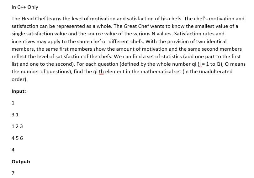 In C++ Only
The Head Chef learns the level of motivation and satisfaction of his chefs. The chef's motivation and
satisfaction can be represented as a whole. The Great Chef wants to know the smallest value of a
single satisfaction value and the source value of the various N values. Satisfaction rates and
incentives may apply to the same chef or different chefs. With the provision of two identical
members, the same first members show the amount of motivation and the same second members
reflect the level of satisfaction of the chefs. We can find a set of statistics (add one part to the first
list and one to the second). For each question (defined by the whole number qi (i = 1 to Q), Q means
the number of questions), find the qi th element in the mathematical set (in the unadulterated
order).
Input:
1
31
123
456
4
Output:
7
