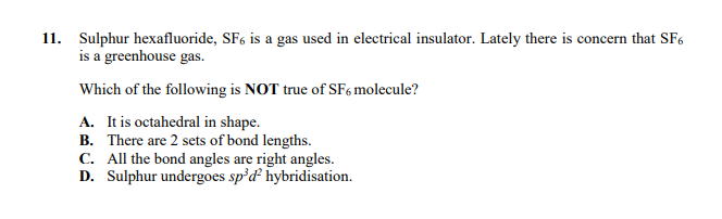 11. Sulphur hexafluoride, SF6 is a gas used in electrical insulator. Lately there is concern that SF6
is a greenhouse gas.
Which of the following is NOT true of SF6 molecule?
A. It is octahedral in shape.
B. There are 2 sets of bond lengths.
C. All the bond angles are right angles.
D. Sulphur undergoes sp'd hybridisation.
