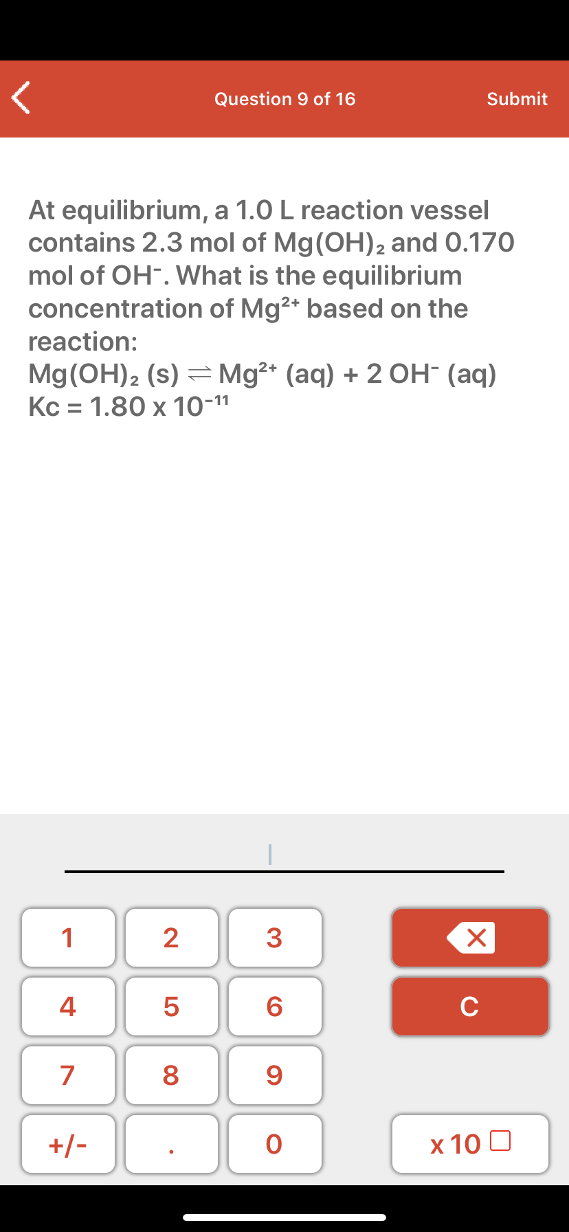 At equilibrium, a 1.0 L reaction vessel
contains 2.3 mol of Mg(OH)2 and 0.170
mol of OH-. What is the equilibrium
concentration of Mg2+ based on the
reaction:
Mg(OH)2 (s) = Mg²* (aq) + 2 OH- (aq)
Kc = 1.80 x 10-11
