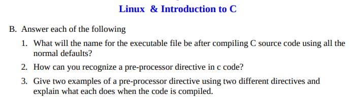 Linux & Introduction to C
B. Answer each of the following
1. What will the name for the executable file be after compiling C source code using all the
normal defaults?
2. How can you recognize a pre-processor directive in c code?
3. Give two examples of a pre-processor directive using two different directives and
explain what each does when the code is compiled.