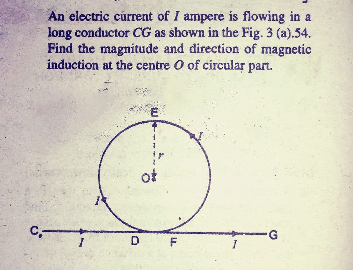 An electric current of I ampere is flowing in a
long conductor CG as shown in the Fig. 3 (a).54.
Find the magnitude and direction of magnetic
induction at the centre O of circular part.
ot
F
G.
I
D
