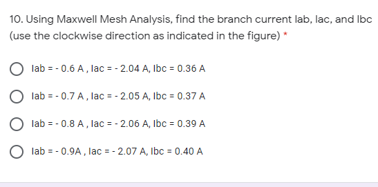 10. Using Maxwell Mesh Analysis, find the branch current lab, lac, and Ibc
(use the clockwise direction as indicated in the figure) *
lab = - 0.6 A, lac = - 2.04 A, Ibc = 0.36 A
lab = - 0.7 A, lac = - 2.05 A, Ibc = 0.37 A
lab = - 0.8 A, lac = - 2.06 A, Ibc = 0.39 A
lab = - 0.9A , lac = - 2.07 A, Ibc = 0.40 A
%3D
