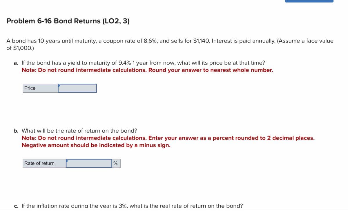 Problem 6-16 Bond Returns (LO2, 3)
A bond has 10 years until maturity, a coupon rate of 8.6%, and sells for $1,140. Interest is paid annually. (Assume a face value
of $1,000.)
a. If the bond has a yield to maturity of 9.4% 1 year from now, what will its price be at that time?
Note: Do not round intermediate calculations. Round your answer to nearest whole number.
Price
b. What will be the rate of return on the bond?
Note: Do not round intermediate calculations. Enter your answer as a percent rounded to 2 decimal places.
Negative amount should be indicated by a minus sign.
Rate of return
%
c. If the inflation rate during the year is 3%, what is the real rate of return on the bond?