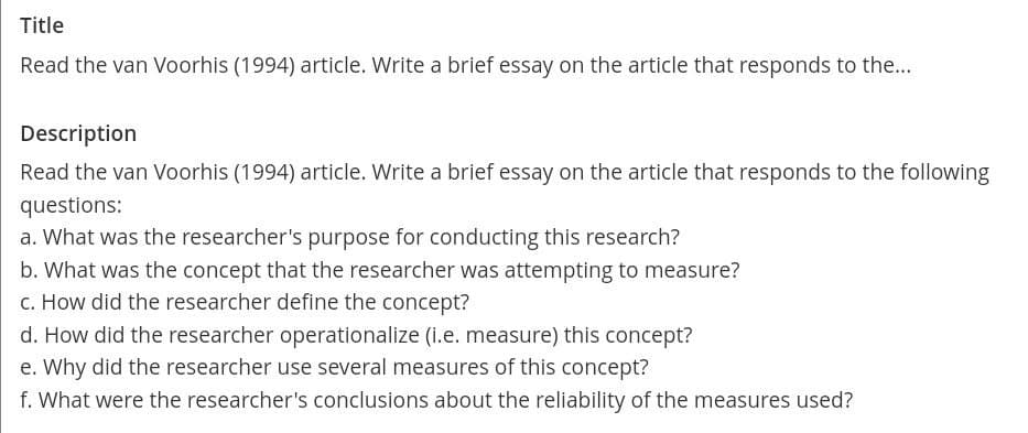 Title
Read the van Voorhis (1994) article. Write a brief essay on the article that responds to the...
Description
Read the van Voorhis (1994) article. Write a brief essay on the article that responds to the following
questions:
a. What was the researcher's purpose for conducting this research?
b. What was the concept that the researcher was attempting to measure?
c. How did the researcher define the concept?
d. How did the researcher operationalize (i.e. measure) this concept?
e. Why did the researcher use several measures of this concept?
f. What were the researcher's conclusions about the reliability of the measures used?