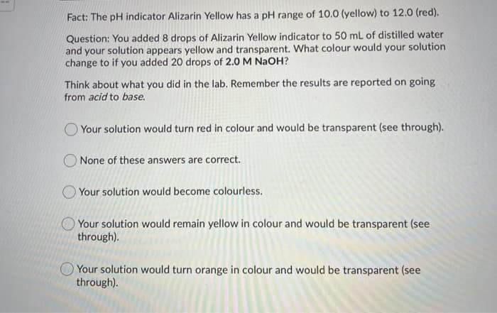 Fact: The pH indicator Alizarin Yellow has a pH range of 10.0 (yellow) to 12.0 (red).
Question: You added 8 drops of Alizarin Yellow indicator to 50 mL of distilled water
and your solution appears yellow and transparent. What colour would your solution
change to if you added 20 drops of 2.0 M NAOH?
Think about what you did in the lab. Remember the results are reported on going
from acid to base.
O Your solution would turn red in colour and would be transparent (see through).
O None of these answers are correct.
Your solution would become colourless.
OYour solution would remain yellow in colour and would be transparent (see
through).
Your solution would turn orange in colour and would be transparent (see
through).
