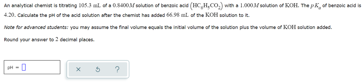 An analytical chemist is titrating 105.3 mL of a 0.8400M solution of benzoic acid (HC,H,CO,) with a 1.000M solution of KOH. The p K, of benzoic acid is
4.20. Calculate the pH of the acid solution after the chemist has added 66.98 mL of the KOH solution to it.
Note for advanced students: you may assume the final volume equals the initial volume of the solution plus the volume of KOH solution added.
Round your answer to 2 decimal places.
pH =
