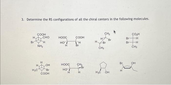 3. Determine the RS configurations of all the chiral centers in the following molecules.
CH,
ÇOH
COOH
H CHO
HOOC
COOH
Br
--
HO"
H.
Br
Br
Br
H.
Br
NH2
Br
CH3
H.
Br
OH
CH
Br
H.
OH
HOOC
H3C
COOH
Br
HO"/
H;C
OH
